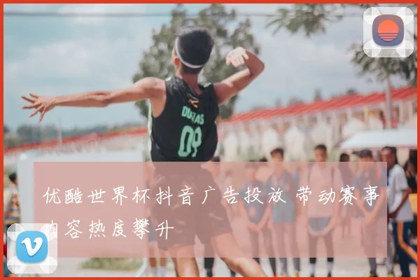 优酷世界杯抖音广告投放 带动赛事内容热度攀升
