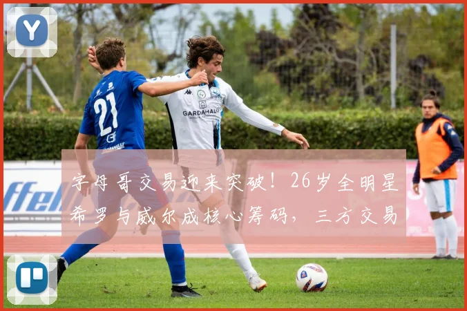 字母哥交易迎来突破！26岁全明星希罗与威尔成核心筹码，三方交易或将开启_热火队_1_CBA