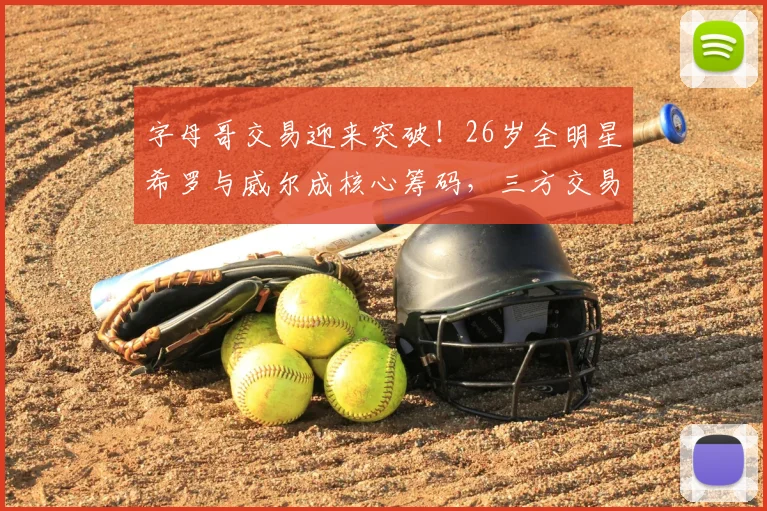 字母哥交易迎来突破！26岁全明星希罗与威尔成核心筹码，三方交易或将开启_热火队_1_CBA