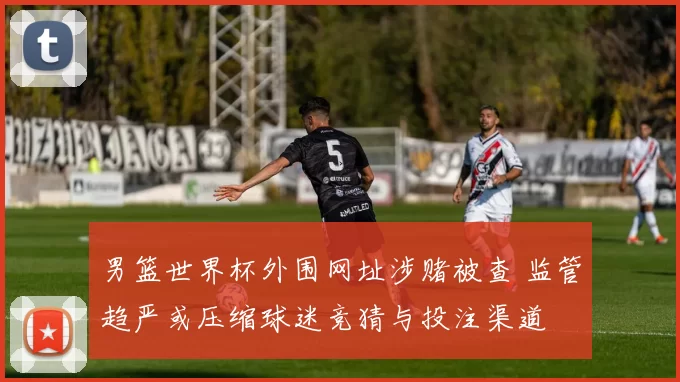 男篮世界杯外围网址涉赌被查 监管趋严或压缩球迷竞猜与投注渠道