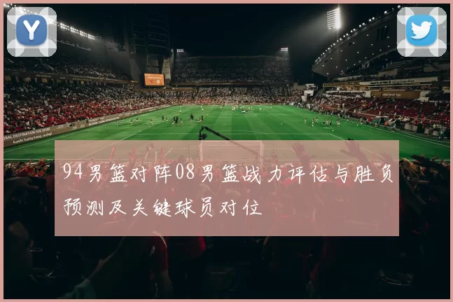 94男篮对阵08男篮战力评估与胜负预测及关键球员对位