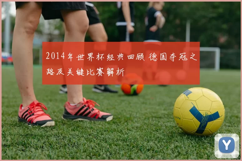 2014年世界杯经典回顾 德国夺冠之路及关键比赛解析