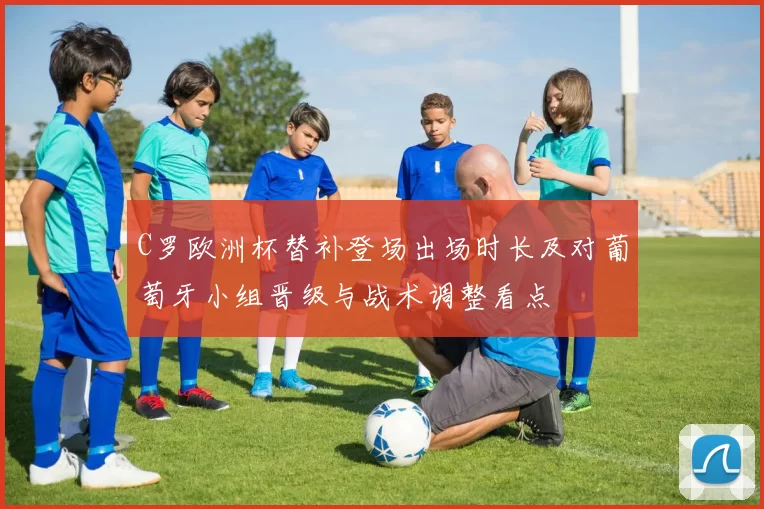 C罗欧洲杯替补登场出场时长及对葡萄牙小组晋级与战术调整看点