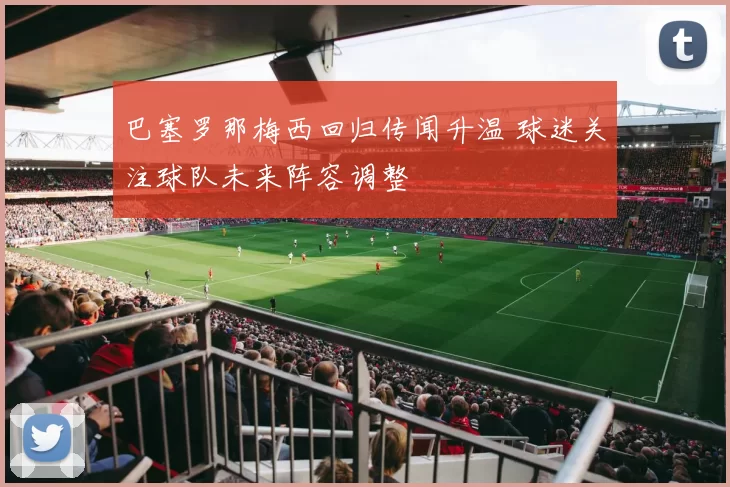 巴塞罗那梅西回归传闻升温 球迷关注球队未来阵容调整