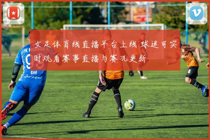 女足体育线直播平台上线 球迷可实时观看赛事直播与赛况更新