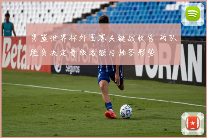 男篮世界杯外围赛关键战收官 两队胜负决定晋级名额与抽签形势