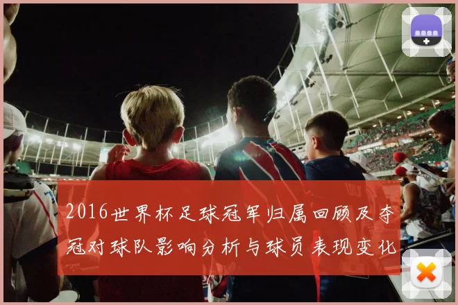 2016世界杯足球冠军归属回顾及夺冠对球队影响分析与球员表现变化