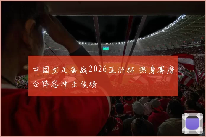 中国女足备战2026亚洲杯 热身赛磨合阵容冲击佳绩
