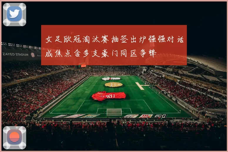 女足欧冠淘汰赛抽签出炉强强对话成焦点含多支豪门同区争锋