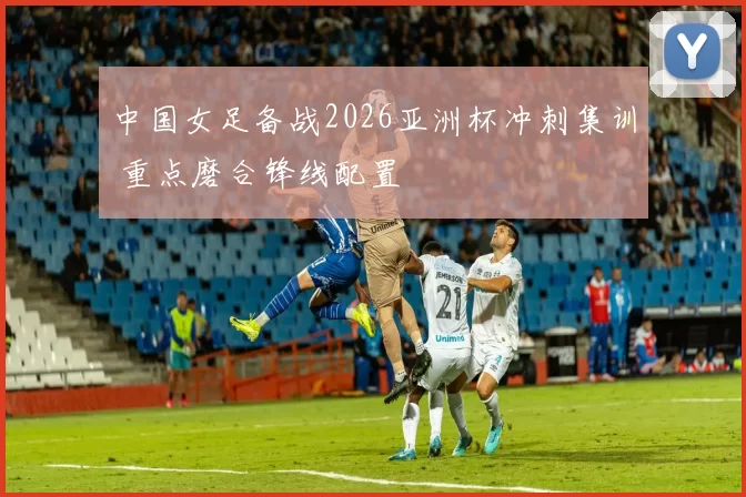 中国女足备战2026亚洲杯冲刺集训 重点磨合锋线配置