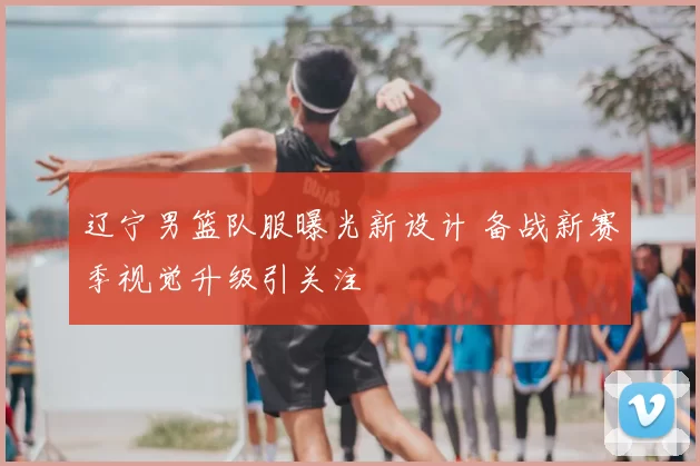 辽宁男篮队服曝光新设计 备战新赛季视觉升级引关注