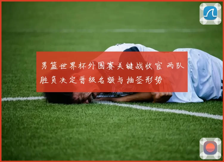 男篮世界杯外围赛关键战收官 两队胜负决定晋级名额与抽签形势
