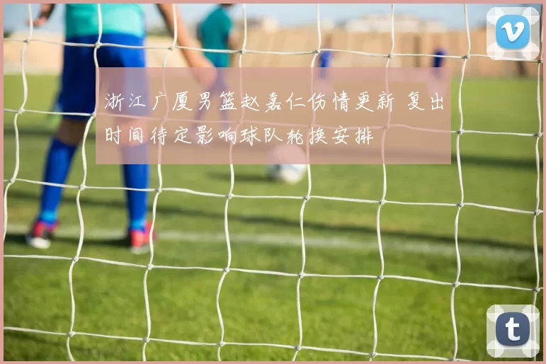 浙江广厦男篮赵嘉仁伤情更新 复出时间待定影响球队轮换安排
