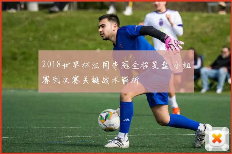 2018世界杯法国夺冠全程复盘 小组赛到决赛关键战术解析