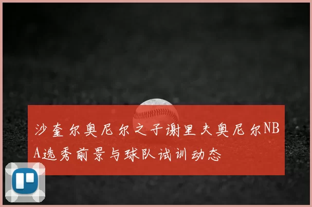 沙奎尔奥尼尔之子谢里夫奥尼尔NBA选秀前景与球队试训动态