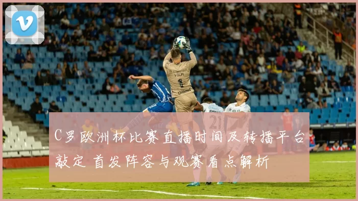 C罗欧洲杯比赛直播时间及转播平台敲定 首发阵容与观赛看点解析