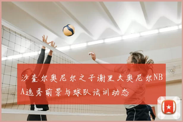 沙奎尔奥尼尔之子谢里夫奥尼尔NBA选秀前景与球队试训动态