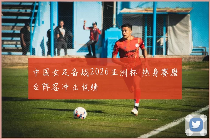 中国女足备战2026亚洲杯 热身赛磨合阵容冲击佳绩