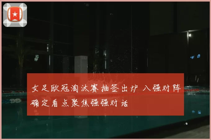 女足欧冠淘汰赛抽签出炉 八强对阵确定看点聚焦强强对话