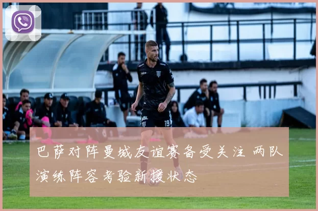 巴萨对阵曼城友谊赛备受关注 两队演练阵容考验新援状态