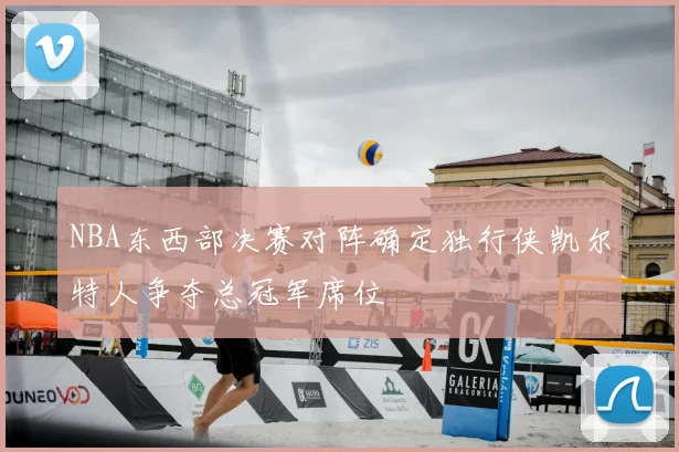 NBA东西部决赛对阵确定独行侠凯尔特人争夺总冠军席位