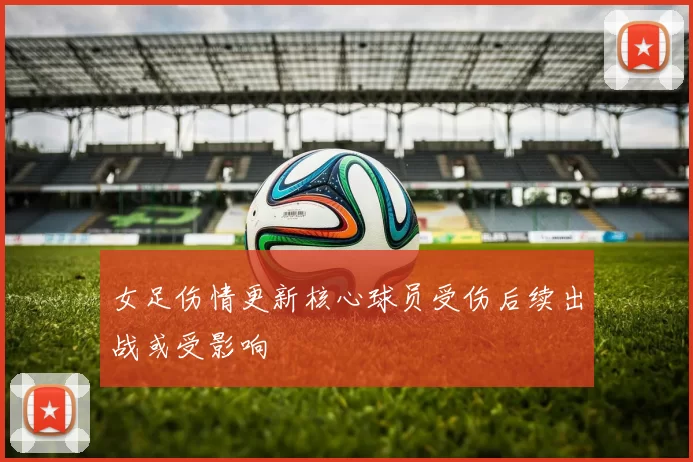 女足伤情更新核心球员受伤后续出战或受影响