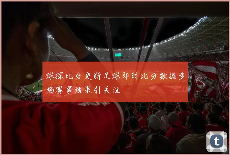 球探比分更新足球即时比分数据多场赛事结果引关注
