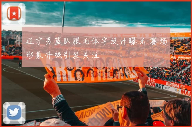 辽宁男篮队服毛体字设计曝光 赛场形象升级引发关注