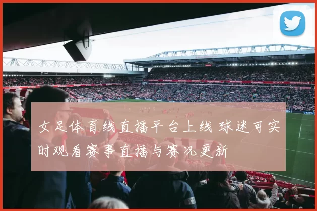 女足体育线直播平台上线 球迷可实时观看赛事直播与赛况更新
