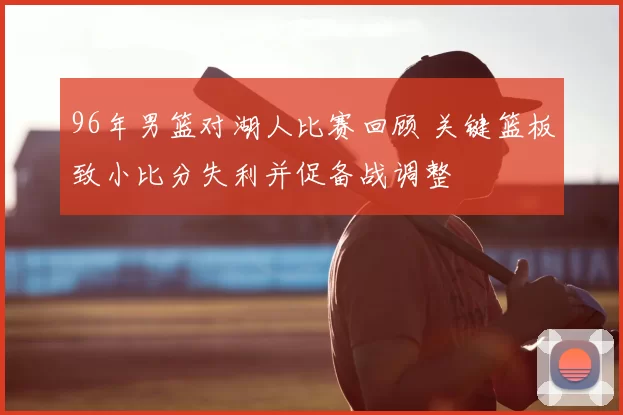 96年男篮对湖人比赛回顾 关键篮板致小比分失利并促备战调整