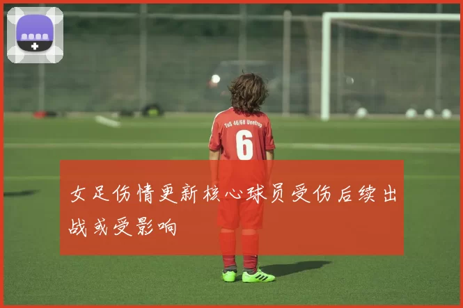 女足伤情更新核心球员受伤后续出战或受影响
