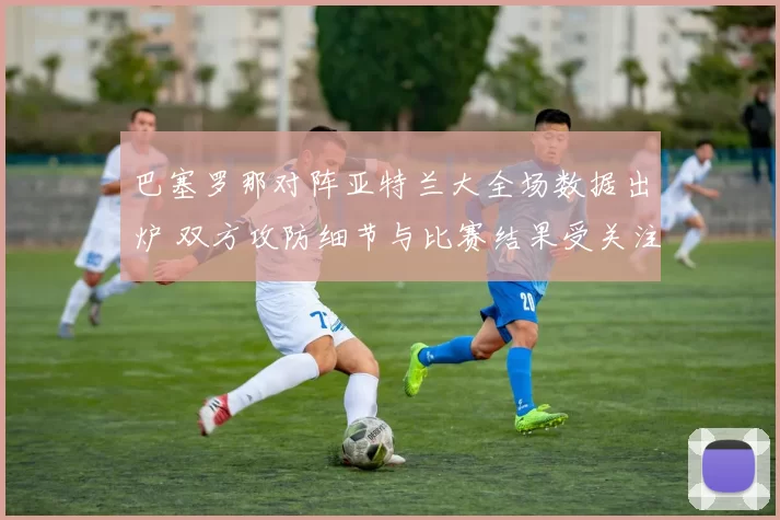 巴塞罗那对阵亚特兰大全场数据出炉 双方攻防细节与比赛结果受关注